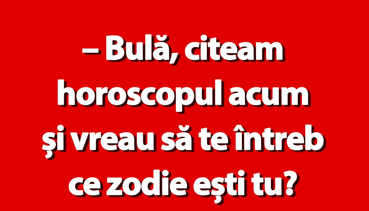 “Bulă, citeam horoscopul. Ce zodie ești?